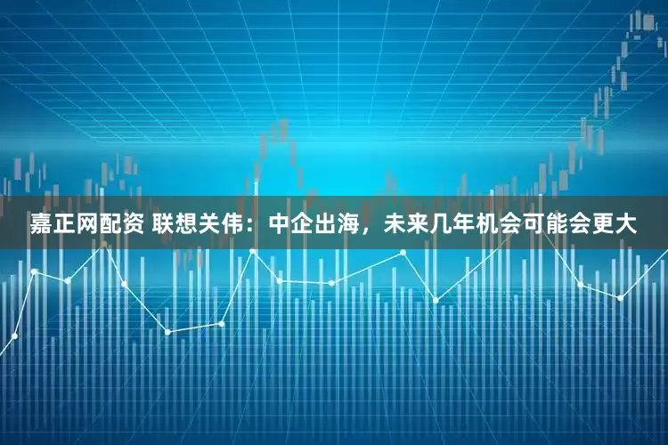 嘉正网配资 联想关伟：中企出海，未来几年机会可能会更大