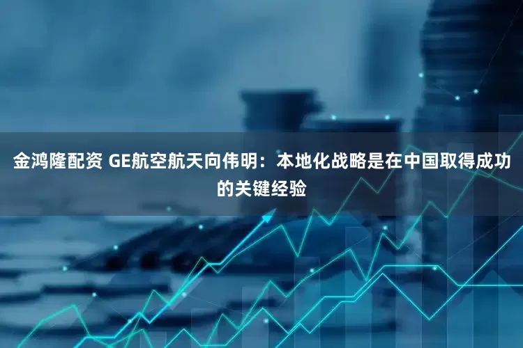 金鸿隆配资 GE航空航天向伟明：本地化战略是在中国取得成功的关键经验