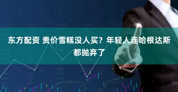 东方配资 贵价雪糕没人买？年轻人连哈根达斯都抛弃了