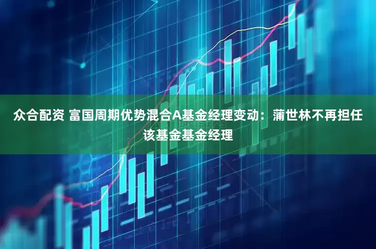 众合配资 富国周期优势混合A基金经理变动：蒲世林不再担任该基金基金经理