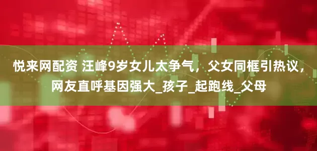 悦来网配资 汪峰9岁女儿太争气，父女同框引热议，网友直呼基因强大_孩子_起跑线_父母