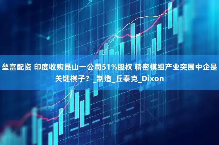 垒富配资 印度收购昆山一公司51%股权 精密模组产业突围中企是关键棋子？_制造_丘泰克_Dixon