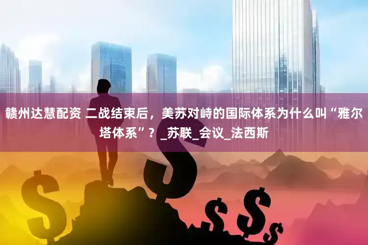 赣州达慧配资 二战结束后，美苏对峙的国际体系为什么叫“雅尔塔体系”？_苏联_会议_法西斯