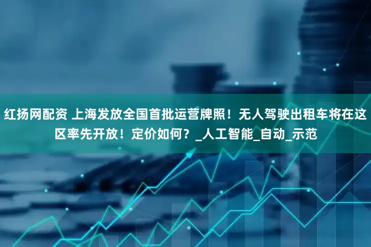 红扬网配资 上海发放全国首批运营牌照！无人驾驶出租车将在这区率先开放！定价如何？_人工智能_自动_示范