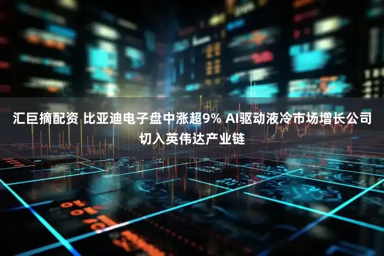 汇巨摘配资 比亚迪电子盘中涨超9% AI驱动液冷市场增长公司切入英伟达产业链