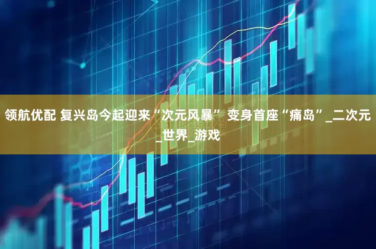 领航优配 复兴岛今起迎来“次元风暴” 变身首座“痛岛”_二次元_世界_游戏