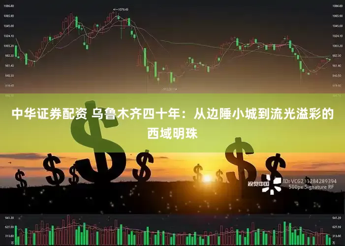 中华证券配资 乌鲁木齐四十年：从边陲小城到流光溢彩的西域明珠