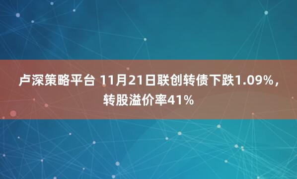 卢深策略平台 11月21日联创转债下跌1.09%，转股溢价率41%