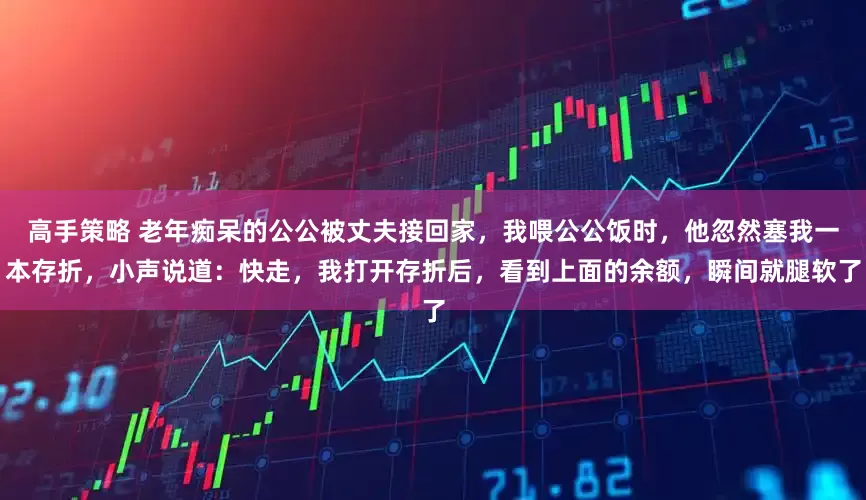 高手策略 老年痴呆的公公被丈夫接回家，我喂公公饭时，他忽然塞我一本存折，小声说道：快走，我打开存折后，看到上面的余额，瞬间就腿软了