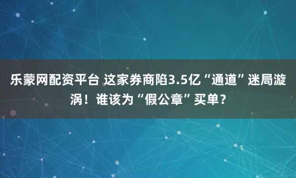 乐蒙网配资平台 这家券商陷3.5亿“通道”迷局漩涡！谁该为“假公章”买单？